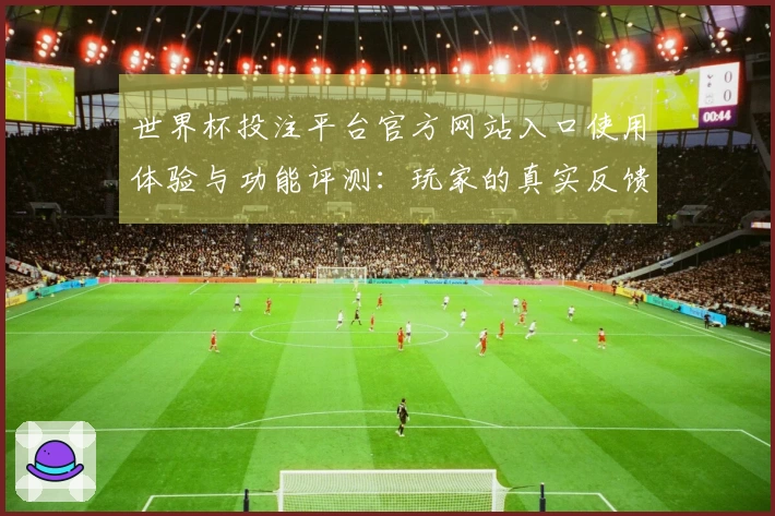 世界杯投注平台官方网站入口使用体验与功能评测：玩家的真实反馈与建议