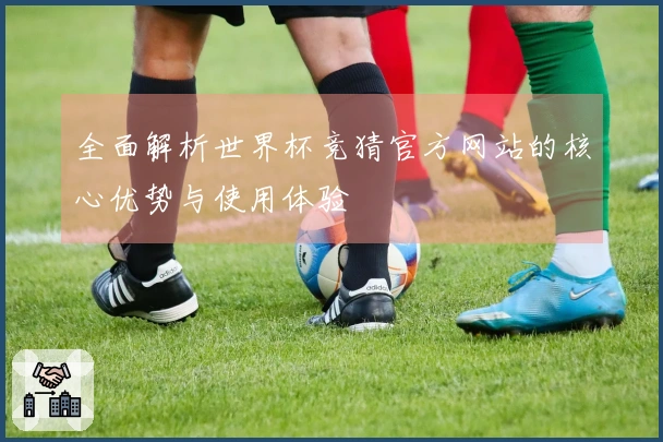 全面解析世界杯竞猜官方网站的核心优势与使用体验